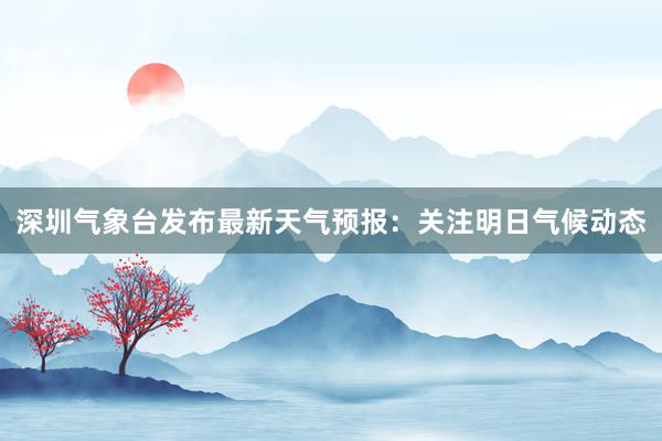 深圳气象台发布最新天气预报：关注明日气候动态